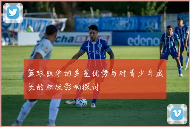 篮球教学的多重优势与对青少年成长的积极影响探讨