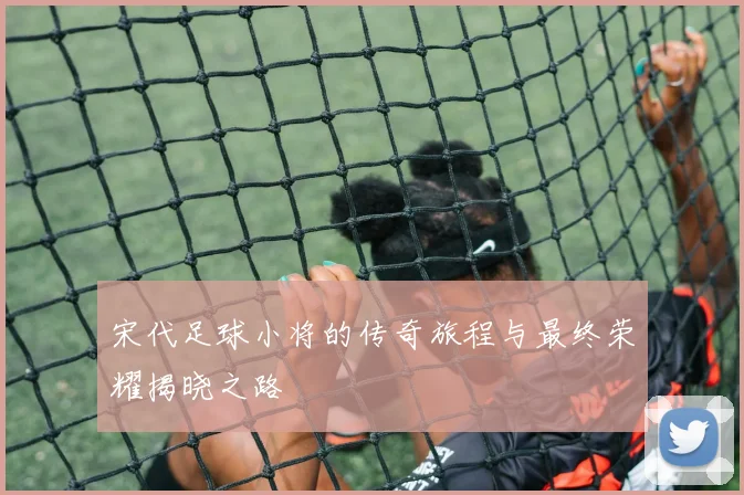 宋代足球小将的传奇旅程与最终荣耀揭晓之路