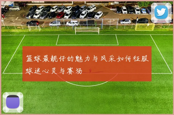 篮球最靓仔的魅力与风采如何征服球迷心灵与赛场