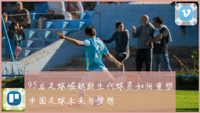 95后足球崛起新生代球员如何重塑中国足球未来与梦想