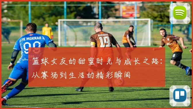 篮球女友的甜蜜时光与成长之路：从赛场到生活的精彩瞬间