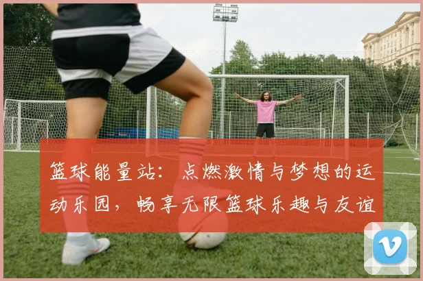 篮球能量站：点燃激情与梦想的运动乐园，畅享无限篮球乐趣与友谊