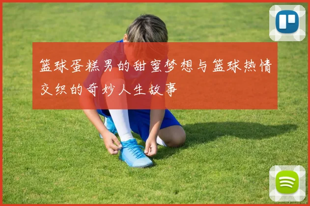 篮球蛋糕男的甜蜜梦想与篮球热情交织的奇妙人生故事