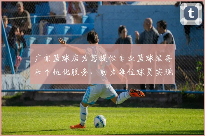 广宗篮球店为您提供专业篮球装备和个性化服务，助力每位球员实现梦想
