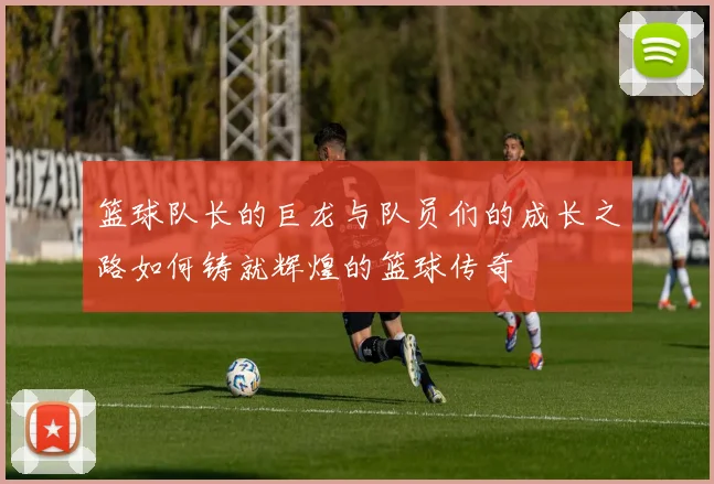 篮球队长的巨龙与队员们的成长之路如何铸就辉煌的篮球传奇