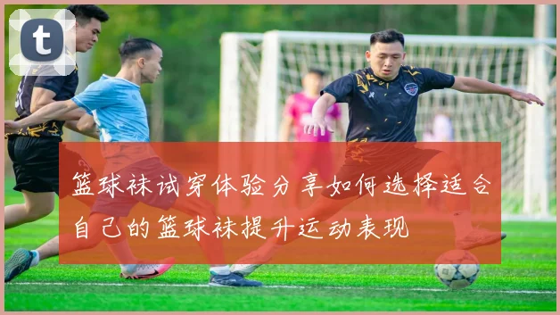 篮球袜试穿体验分享如何选择适合自己的篮球袜提升运动表现