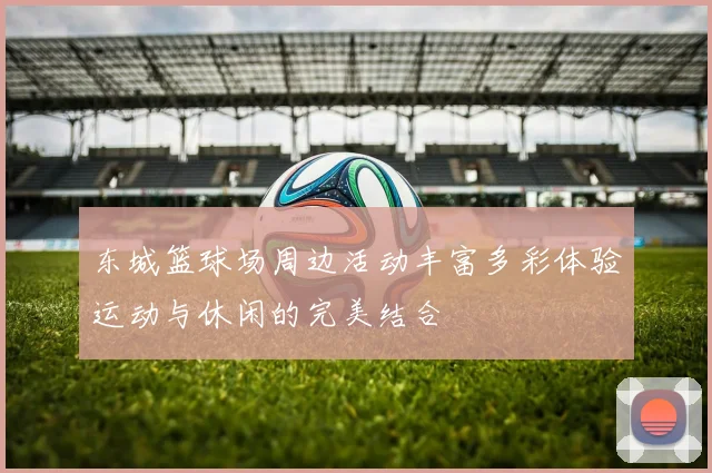 东城篮球场周边活动丰富多彩体验运动与休闲的完美结合