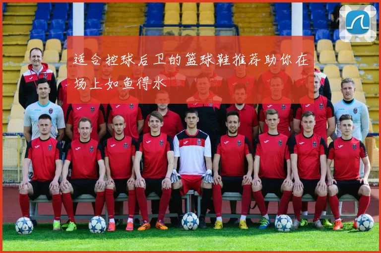 适合控球后卫的篮球鞋推荐助你在场上如鱼得水